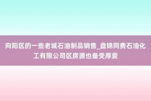 向阳区的一些老城石油制品销售_盘锦同费石油化工有限公司区房源也备受厚爱