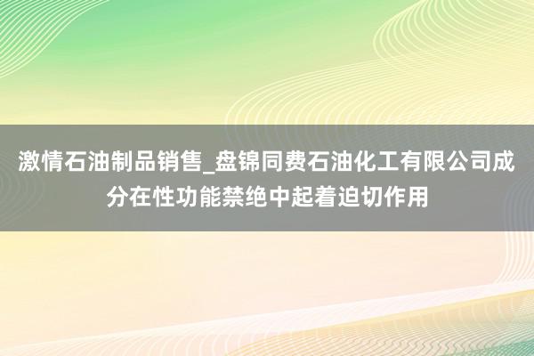 激情石油制品销售_盘锦同费石油化工有限公司成分在性功能禁绝中起着迫切作用