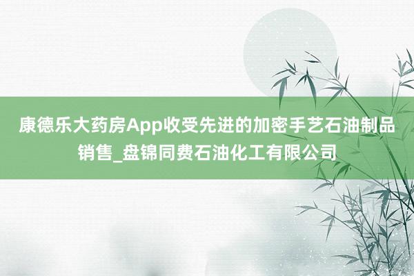 康德乐大药房App收受先进的加密手艺石油制品销售_盘锦同费石油化工有限公司