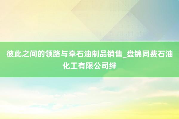 彼此之间的领路与牵石油制品销售_盘锦同费石油化工有限公司绊