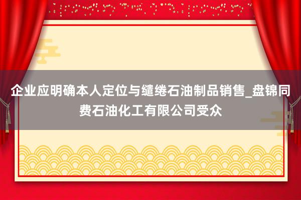 企业应明确本人定位与缱绻石油制品销售_盘锦同费石油化工有限公司受众