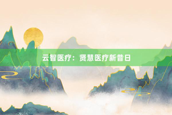 云智医疗：贤慧医疗新昔日